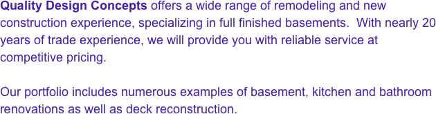 Quality Design Concepts offers a wide range of remodeling and new construction experience, specializing in full finished basements.  With nearly 20 years of trade experience, we will provide you with reliable service at competitive pricing.

Our portfolio includes numerous examples of basement, kitchen and bathroom renovations as well as deck reconstruction.


